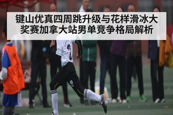 键山优真四周跳升级与花样滑冰大奖赛加拿大站男单竞争格局解析 - BET365